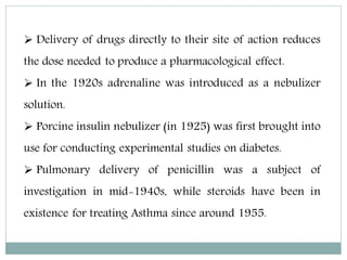  Delivery of drugs directly to their site of action reduces
the dose needed to produce a pharmacological effect.
 In the 1920s adrenaline was introduced as a nebulizer
solution.
 Porcine insulin nebulizer (in 1925) was first brought into
use for conducting experimental studies on diabetes.
 Pulmonary delivery of penicillin was a subject of
investigation in mid-1940s, while steroids have been in
existence for treating Asthma since around 1955.
 
