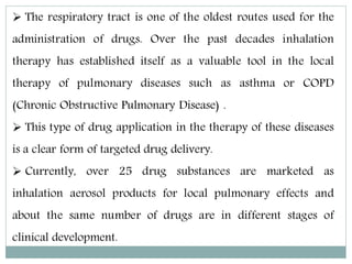  The respiratory tract is one of the oldest routes used for the
administration of drugs. Over the past decades inhalation
therapy has established itself as a valuable tool in the local
therapy of pulmonary diseases such as asthma or COPD
(Chronic Obstructive Pulmonary Disease) .
 This type of drug application in the therapy of these diseases
is a clear form of targeted drug delivery.
 Currently, over 25 drug substances are marketed as
inhalation aerosol products for local pulmonary effects and
about the same number of drugs are in different stages of
clinical development.
 