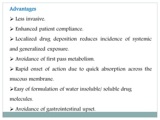Advantages
 Less invasive.
 Enhanced patient compliance.
 Localized drug deposition reduces incidence of systemic
and generalized exposure.
 Avoidance of first pass metabolism.
 Rapid onset of action due to quick absorption across the
mucous membrane.
Easy of formulation of water insoluble/ soluble drug
molecules.
 Avoidance of gastrointestinal upset.
 