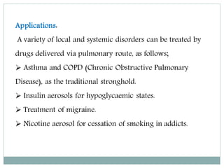 Applications:
A variety of local and systemic disorders can be treated by
drugs delivered via pulmonary route, as follows;
 Asthma and COPD (Chronic Obstructive Pulmonary
Disease), as the traditional stronghold.
 Insulin aerosols for hypoglycaemic states.
 Treatment of migraine.
 Nicotine aerosol for cessation of smoking in addicts.
 