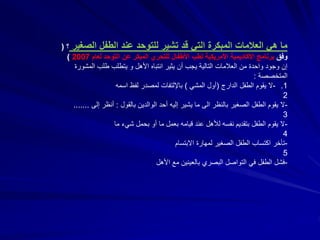 ‫الص‬ ‫الطفل‬ ‫عند‬ ‫للتوحد‬ ‫تشير‬ ‫قد‬ ‫التي‬ ‫المبكرة‬ ‫العالمات‬ ‫هي‬ ‫ما‬‫غير‬‫؟‬(
‫وفق‬‫لعام‬ ‫التوحد‬ ‫عن‬ ‫المبكر‬ ‫للتحري‬ ‫األطفال‬ ‫لطب‬ ‫األمريكية‬ ‫األكاديمية‬ ‫برنامج‬2007)
‫األهل‬ ‫انتباه‬ ‫يثير‬ ‫أن‬ ‫يجب‬ ‫التالية‬ ‫العالمات‬ ‫من‬ ‫واحدة‬ ‫وجود‬ ‫إن‬‫و‬‫المش‬ ‫طلب‬ ‫يتطلب‬‫ورة‬
‫المتخصصة‬:
.1-‫الدارج‬ ‫الطفل‬ ‫يقوم‬ ‫ال‬(‫المشي‬ ‫أول‬)‫باإللتفات‬‫اسمه‬ ‫لفظ‬ ‫لمصدر‬
2
-‫بالنظر‬ ‫الصغير‬ ‫الطفل‬ ‫يقوم‬ ‫ال‬‫الى‬‫بالقول‬ ‫الوالدين‬ ‫أحد‬ ‫إليه‬ ‫يشير‬ ‫ما‬:‫إل‬ ‫أنظر‬‫ى‬.......
3
-‫ما‬ ‫شيء‬ ‫بحمل‬ ‫أو‬ ‫ما‬ ‫بعمل‬ ‫قيامه‬ ‫عند‬ ‫لألهل‬ ‫نفسه‬ ‫بتقديم‬ ‫الطفل‬ ‫يقوم‬ ‫ال‬
4
-‫االبتسام‬ ‫لمهارة‬ ‫الصغير‬ ‫الطفل‬ ‫اكتساب‬ ‫تأخر‬
5
-‫األهل‬ ‫مع‬ ‫بالعينين‬ ‫البصري‬ ‫التواصل‬ ‫في‬ ‫الطفل‬ ‫فشل‬
 