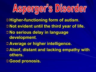 Higher-functioning form of autism.
Not evident until the third year of life.
No serious delay in language
development.
Average or higher intelligence.
Aloof, distant and lacking empathy with
others.
Good pronosis.
 