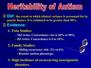  Def: the extent to which clinical variance is accounted for by
genetic factors. It is estimated to be greater than 90%.
 Evidence:
1- Twin Studies:
- MZ twins: Concordance rate is 60% to 90%.
- DZ twins: Concordance is 0 to 10%.
2- Family Studies:
- Sibling recurrence risk: 2% to 6%.
- Broader autism phenotype.
3- High incidence of co-occurring neurogenetic
disorders.
 