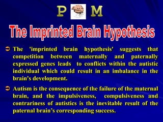  The 'imprinted brain hypothesis' suggests that
competition between maternally and paternally
expressed genes leads to conflicts within the autistic
individual which could result in an imbalance in the
brain's development.
 Autism is the consequence of the failure of the maternal
brain, and the impulsiveness, compulsiveness and
contrariness of autistics is the inevitable result of the
paternal brain’s corresponding success.
 