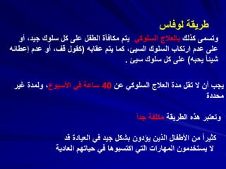 ‫كذلك‬ ‫وتسمى‬‫السلوكي‬ ‫بالعالج‬‫جي‬ ‫سلوك‬ ‫كل‬ ‫على‬ ‫الطفل‬ ‫مكافأة‬ ‫يتم‬‫أو‬ ،‫د‬
‫عقابه‬ ‫يتم‬ ‫كما‬ ،‫السيئ‬ ‫السلوك‬ ‫ارتكاب‬ ‫عدم‬ ‫على‬(‫إع‬ ‫عدم‬ ‫أو‬ ،‫قف‬ ‫كقول‬‫طائه‬
‫يحبه‬ ً‫ا‬‫شيئ‬)‫سيئ‬ ‫سلوك‬ ‫كل‬ ‫على‬.
‫لوفاس‬ ‫طريقة‬
‫عن‬ ‫السلوكي‬ ‫العالج‬ ‫مدة‬ ‫تقل‬ ‫ال‬ ‫أن‬ ‫يجب‬40‫األسبوع‬ ‫في‬ ‫ساعة‬‫غير‬ ‫ولمدة‬ ،
‫محددة‬
‫الطريقة‬ ‫هذه‬ ‫وتعتبر‬ً‫ا‬‫جد‬ ‫مكلفة‬
‫قد‬ ‫العيادة‬ ‫في‬ ‫جيد‬ ‫بشكل‬ ‫يؤدون‬ ‫الذين‬ ‫األطفال‬ ‫من‬ ً‫ا‬‫كثير‬
‫العادية‬ ‫حياتهم‬ ‫في‬ ‫اكتسبوها‬ ‫التي‬ ‫المهارات‬ ‫يستخدمون‬ ‫ال‬
 