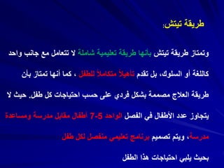 ‫تيتش‬ ‫طريقة‬:
‫تيتش‬ ‫طريقة‬ ‫وتمتاز‬‫شاملة‬ ‫تعليمية‬ ‫طريقة‬ ‫بأنها‬‫جان‬ ‫مع‬ ‫تتعامل‬ ‫ال‬‫واحد‬ ‫ب‬
‫تقدم‬ ‫بل‬ ،‫السلوك‬ ‫أو‬ ‫كاللغة‬‫للطفل‬ ً‫ال‬‫متكام‬ ً‫ال‬‫تأهي‬‫تمتاز‬ ‫أنها‬ ‫كما‬ ،‫بأن‬
‫طفل‬ ‫كل‬ ‫احتياجات‬ ‫حسب‬ ‫على‬ ‫فردي‬ ‫بشكل‬ ‫مصممة‬ ‫العالج‬ ‫طريقة‬.‫حي‬‫ال‬ ‫ث‬
‫الفصل‬ ‫في‬ ‫األطفال‬ ‫عدد‬ ‫يتجاوز‬‫الواحد‬5-7‫ومساعدة‬ ‫مدرسة‬ ‫مقابل‬ ‫أطفال‬
‫مدرسة‬‫تصميم‬ ‫ويتم‬ ،‫طفل‬ ‫لكل‬ ‫منفصل‬ ‫تعليمي‬ ‫برنامج‬
‫الطفل‬ ‫هذا‬ ‫احتياجات‬ ‫يلبي‬ ‫بحيث‬
 
