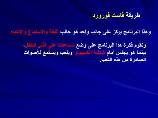 ‫طريقة‬‫فورورد‬ ‫فاست‬
‫جانب‬ ‫هو‬ ‫واحد‬ ‫جانب‬ ‫على‬ ‫يركز‬ ‫البرنامج‬ ‫وهذا‬‫واالنتباه‬ ‫واالستماع‬ ‫اللغة‬
‫وضع‬ ‫على‬ ‫البرنامج‬ ‫هذا‬ ‫فكرة‬ ‫وتقوم‬‫الطف‬ ‫أذني‬ ‫على‬ ‫سماعات‬‫ل‬،
‫أمام‬ ‫يجلس‬ ‫هو‬ ‫بينما‬‫الكمبيوتر‬ ‫شاشة‬‫لأل‬ ‫ويستمع‬ ‫ويلعب‬‫صوات‬
‫اللعب‬ ‫هذه‬ ‫من‬ ‫الصادرة‬.
 