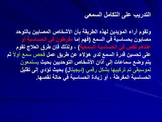 ‫السمعي‬ ‫التكامل‬ ‫على‬ ‫التدريب‬
‫بالتو‬ ‫المصابين‬ ‫األشخاص‬ ‫بأن‬ ‫الطريقة‬ ‫لهذه‬ ‫المؤيدين‬ ‫آراء‬ ‫وتقوم‬‫حد‬
‫السمع‬ ‫في‬ ‫بحساسية‬ ‫مصابون‬(‫إما‬ ‫فهم‬‫أو‬ ‫الحساسية‬ ‫في‬ ‫مفرطون‬
‫السمعية‬ ‫الحساسية‬ ‫في‬ ‫نقص‬ ‫عندهم‬)‫تق‬ ‫العالج‬ ‫طرق‬ ‫فإن‬ ‫ولذلك‬ ،‫وم‬
‫عمل‬ ‫طريق‬ ‫عن‬ ‫هؤالء‬ ‫لدى‬ ‫السمع‬ ‫قدرة‬ ‫تحسين‬ ‫على‬ً‫ال‬‫أو‬ ‫سمع‬ ‫فحص‬‫ثم‬
‫بحيث‬ ‫التوحديين‬ ‫األشخاص‬ ‫آذان‬ ‫إلى‬ ‫سماعات‬ ‫وضع‬ ‫يتم‬‫يستمعون‬
‫رقمي‬ ‫بشكل‬ ‫تركيبها‬ ‫تم‬ ‫لموسيقى‬(‫ديجيتا‬‫ل‬)‫ت‬ ‫إلى‬ ‫تؤدي‬ ‫بحيث‬‫قليل‬
‫نقصها‬ ‫حالة‬ ‫في‬ ‫الحساسية‬ ‫زيادة‬ ‫أو‬ ، ‫المفرطة‬ ‫الحساسية‬.
 