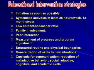  Initiation as soon as possible.
 Systematic activities at least 25 hours/week, 12
months/year.
 Low student-to-teacher ratio.
 Family involvement.
 Peer interaction.
 Measurement of progress and program
adjustment.
 Structured routine and physical boundaries.
 Generalization of skills to new situations.
 Curricula for communication; reduction of
maladaptive behavior; social, adaptive,
cognitive, and academic skills.
 