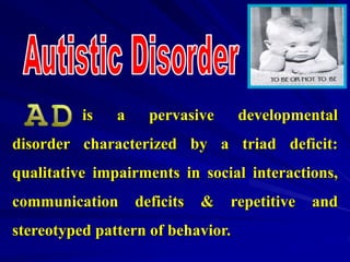is a pervasive developmental
disorder characterized by a triad deficit:
qualitative impairments in social interactions,
communication deficits & repetitive and
stereotyped pattern of behavior.
 