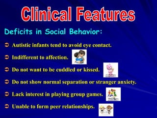 Deficits in Social Behavior:
 Autistic infants tend to avoid eye contact.
 Indifferent to affection.
 Do not want to be cuddled or kissed.
 Do not show normal separation or stranger anxiety.
 Lack interest in playing group games.
 Unable to form peer relationships.
 