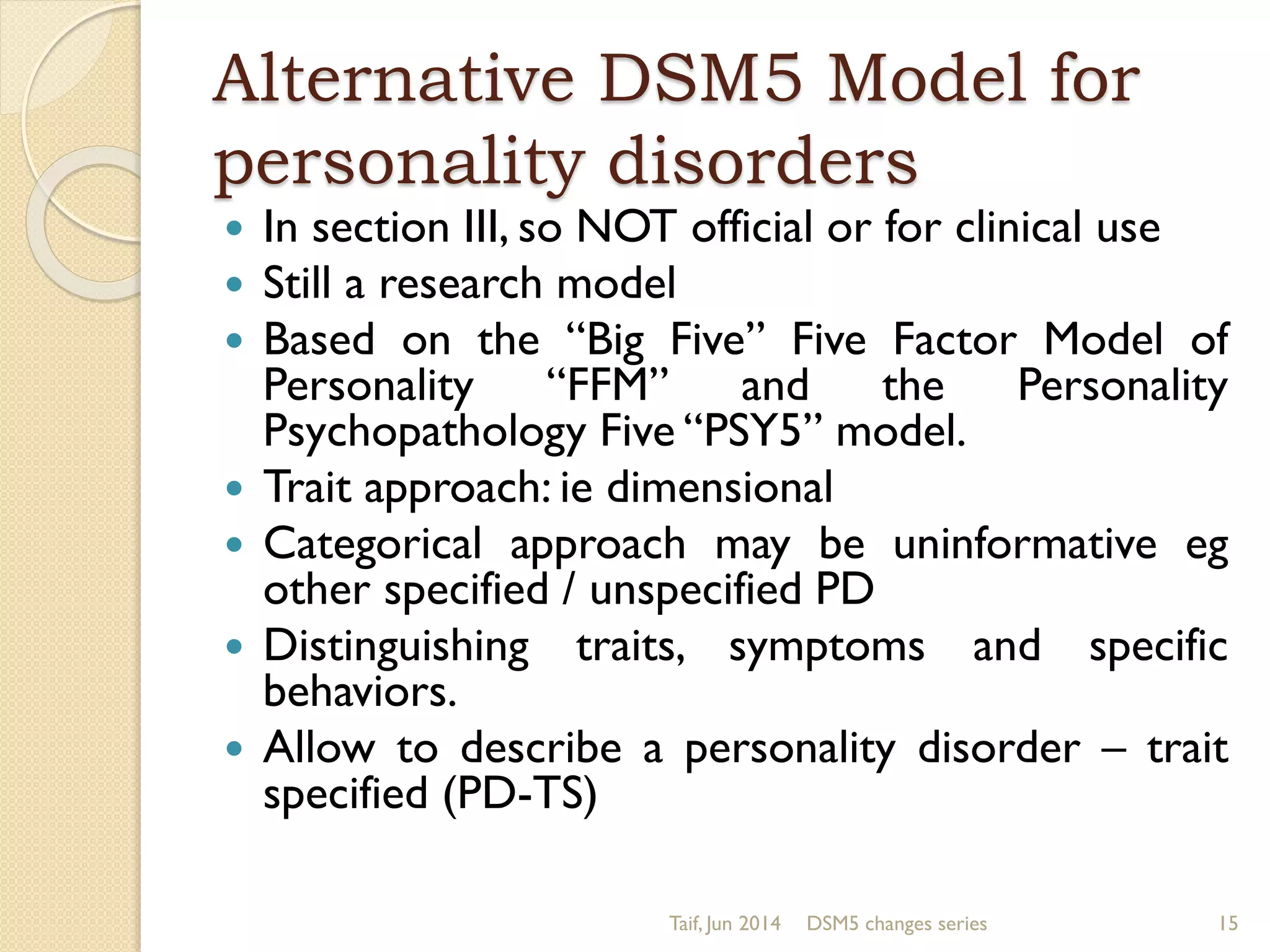 Alternative DSM5 Model for
personality disorders
 In section III, so NOT official or for clinical use
 Still a research model
 Based on the “Big Five” Five Factor Model of
Personality “FFM” and the Personality
Psychopathology Five “PSY5” model.
 Trait approach: ie dimensional
 Categorical approach may be uninformative eg
other specified / unspecified PD
 Distinguishing traits, symptoms and specific
behaviors.
 Allow to describe a personality disorder – trait
specified (PD-TS)
Taif, Jun 2014 DSM5 changes series 15
 