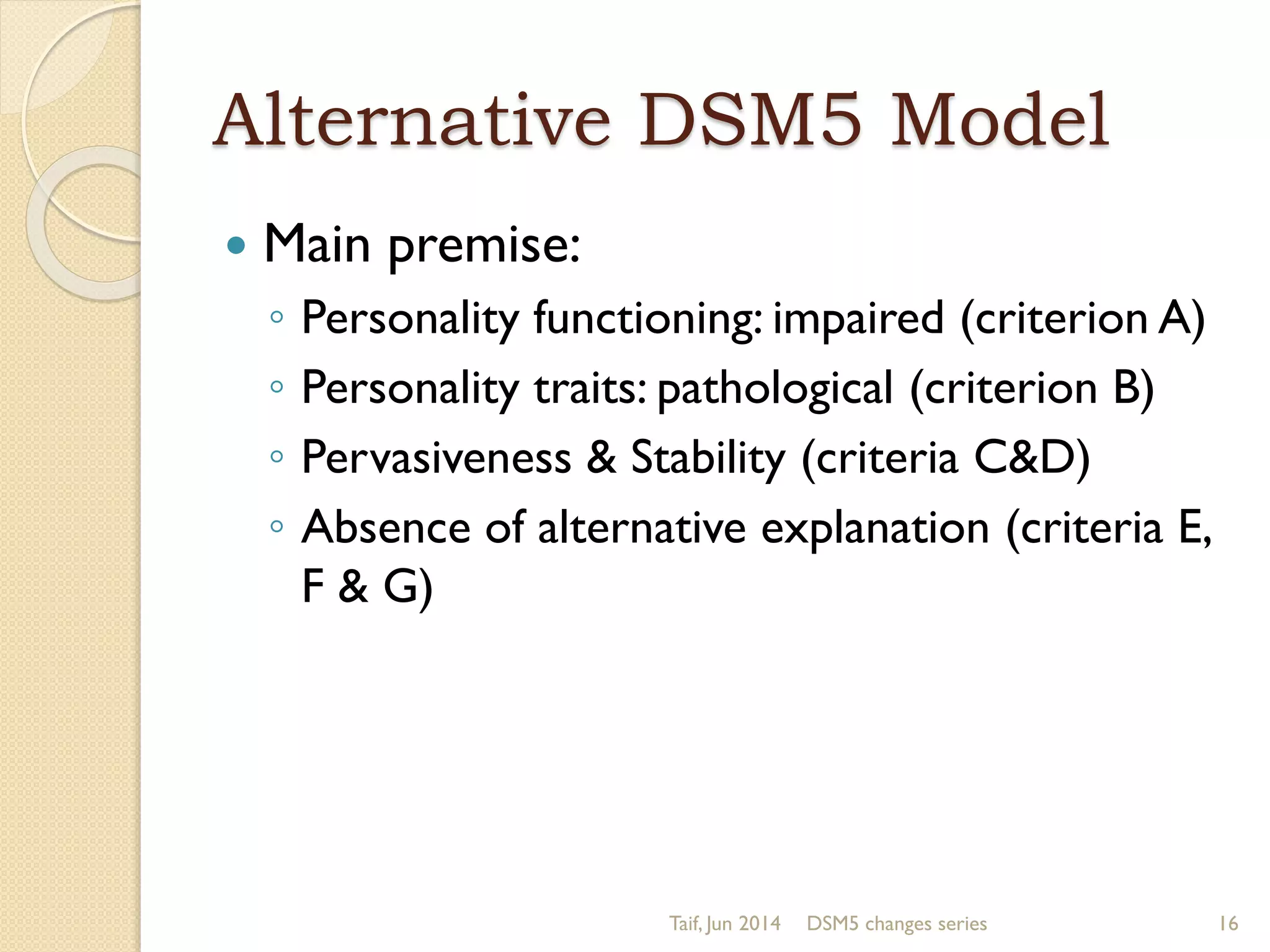 Alternative DSM5 Model
 Main premise:
◦ Personality functioning: impaired (criterion A)
◦ Personality traits: pathological (criterion B)
◦ Pervasiveness & Stability (criteria C&D)
◦ Absence of alternative explanation (criteria E,
F & G)
Taif, Jun 2014 DSM5 changes series 16
 