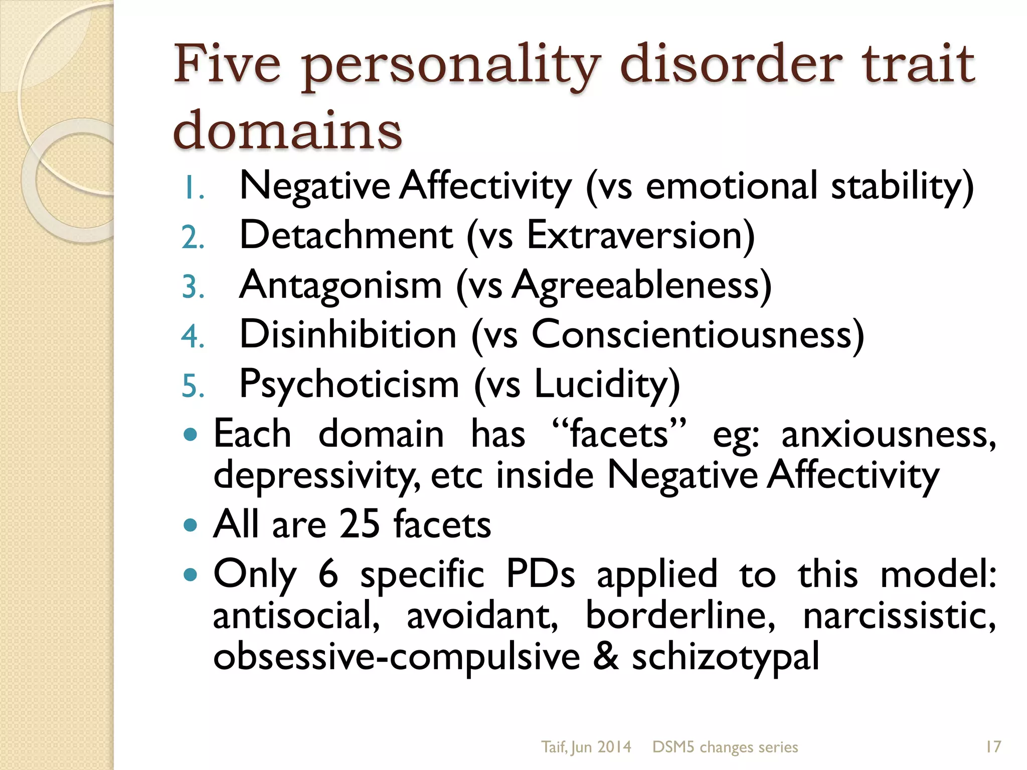 Five personality disorder trait
domains
1. Negative Affectivity (vs emotional stability)
2. Detachment (vs Extraversion)
3. Antagonism (vs Agreeableness)
4. Disinhibition (vs Conscientiousness)
5. Psychoticism (vs Lucidity)
 Each domain has “facets” eg: anxiousness,
depressivity, etc inside Negative Affectivity
 All are 25 facets
 Only 6 specific PDs applied to this model:
antisocial, avoidant, borderline, narcissistic,
obsessive-compulsive & schizotypal
Taif, Jun 2014 DSM5 changes series 17
 