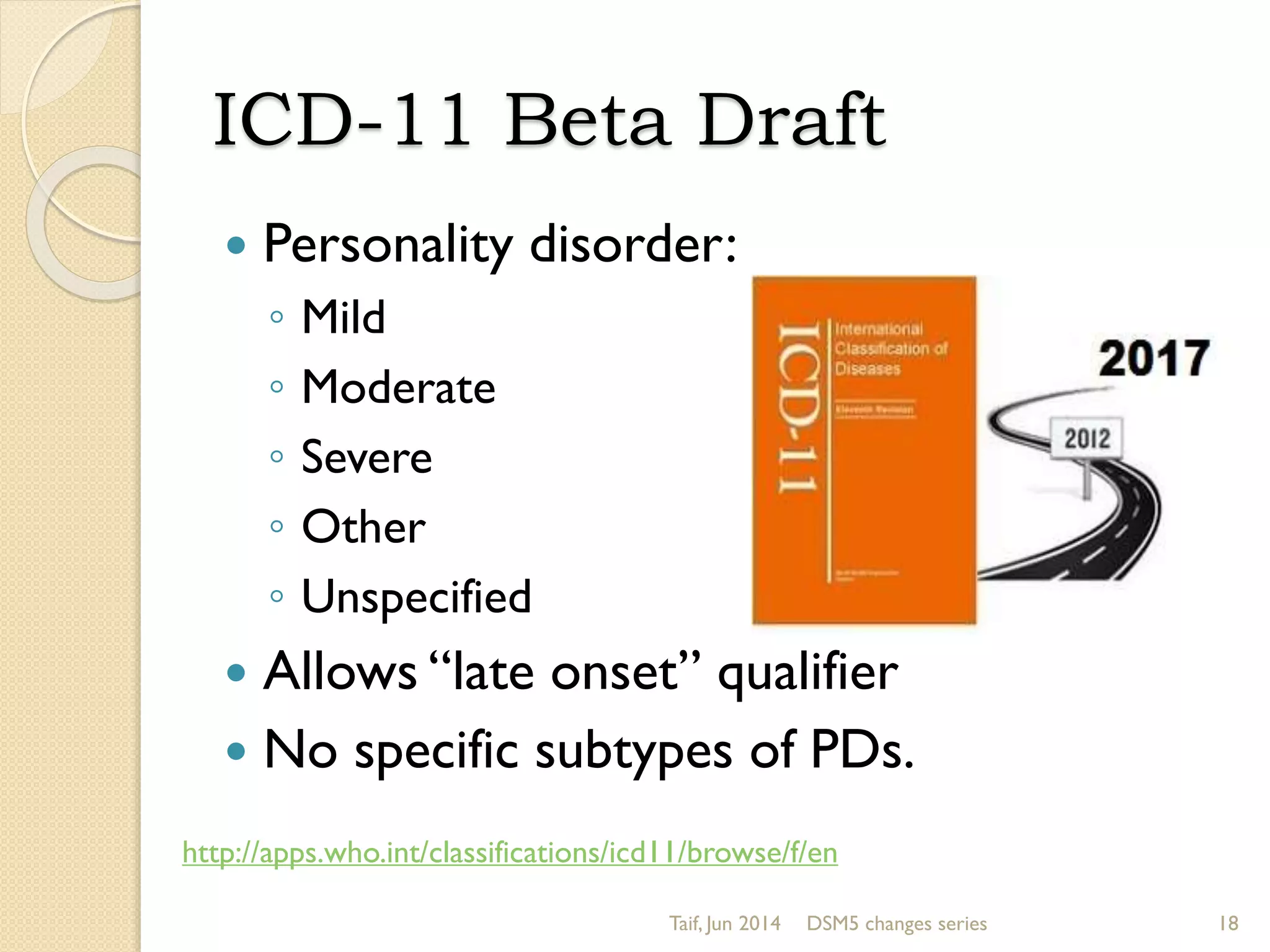 ICD-11 Beta Draft
 Personality disorder:
◦ Mild
◦ Moderate
◦ Severe
◦ Other
◦ Unspecified
 Allows “late onset” qualifier
 No specific subtypes of PDs.
Taif, Jun 2014 DSM5 changes series 18
http://apps.who.int/classifications/icd11/browse/f/en
 