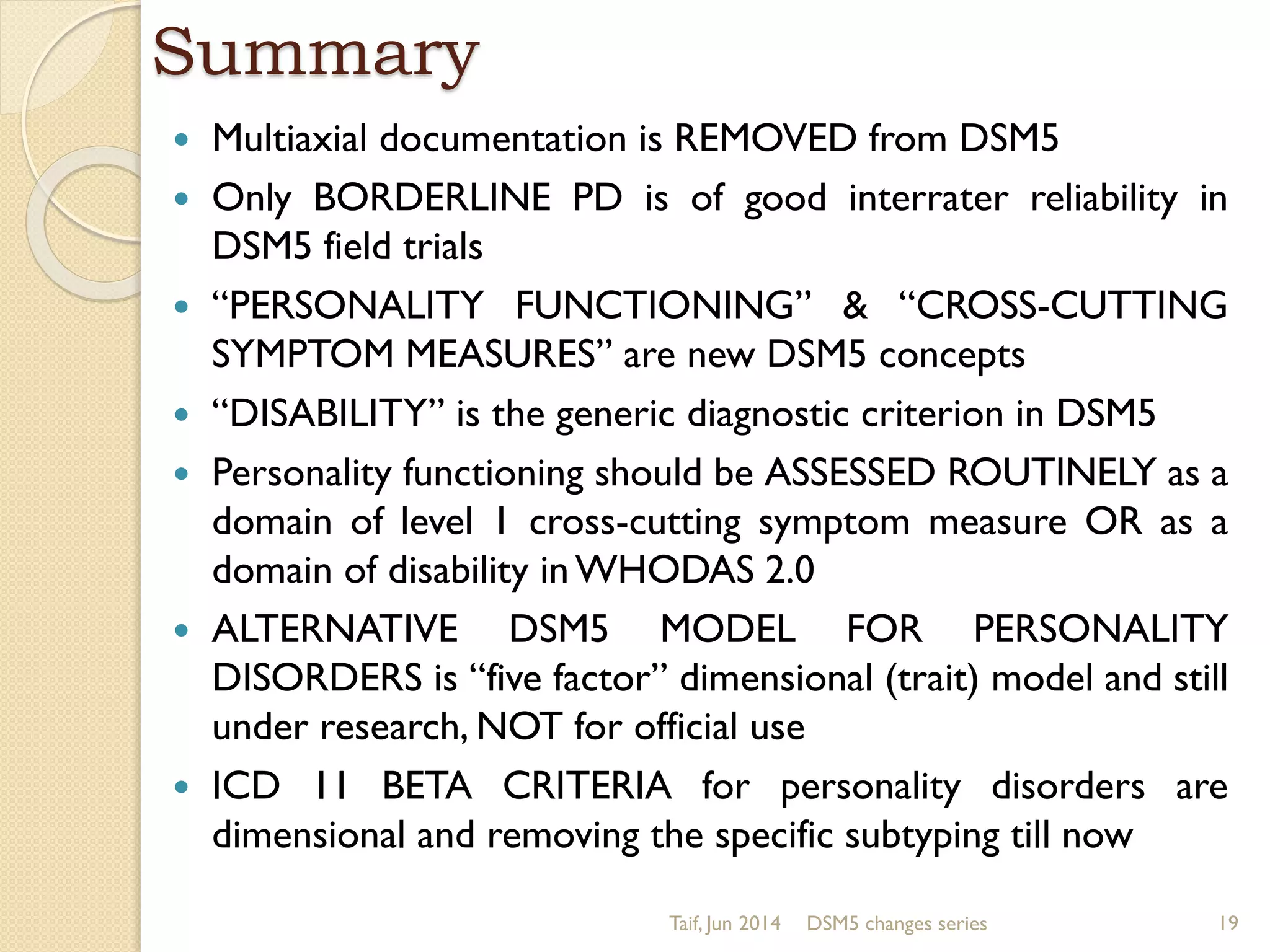 Summary
 Multiaxial documentation is REMOVED from DSM5
 Only BORDERLINE PD is of good interrater reliability in
DSM5 field trials
 “PERSONALITY FUNCTIONING” & “CROSS-CUTTING
SYMPTOM MEASURES” are new DSM5 concepts
 “DISABILITY” is the generic diagnostic criterion in DSM5
 Personality functioning should be ASSESSED ROUTINELY as a
domain of level 1 cross-cutting symptom measure OR as a
domain of disability in WHODAS 2.0
 ALTERNATIVE DSM5 MODEL FOR PERSONALITY
DISORDERS is “five factor” dimensional (trait) model and still
under research, NOT for official use
 ICD 11 BETA CRITERIA for personality disorders are
dimensional and removing the specific subtyping till now
Taif, Jun 2014 DSM5 changes series 19
 