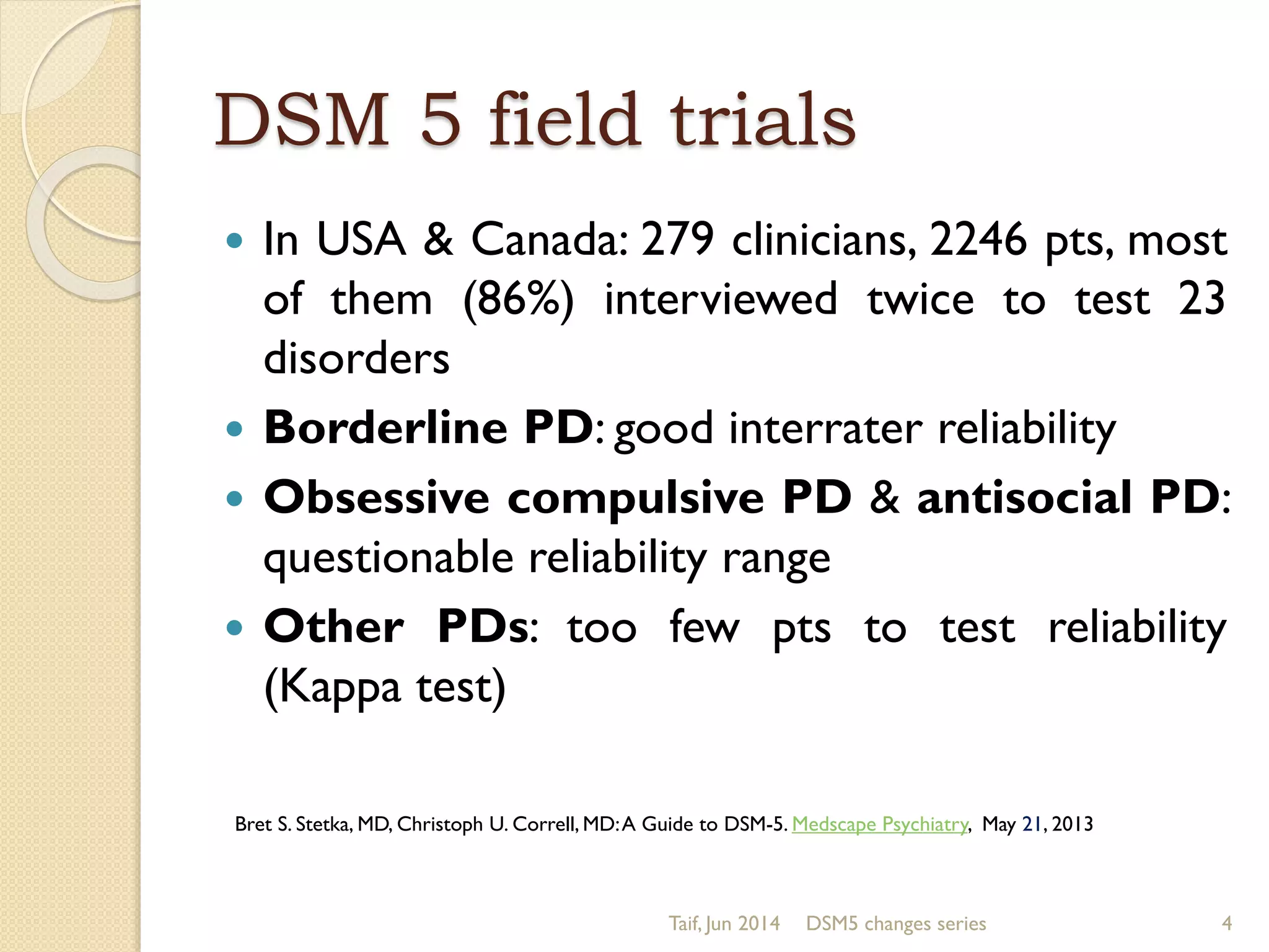 DSM 5 field trials
 In USA & Canada: 279 clinicians, 2246 pts, most
of them (86%) interviewed twice to test 23
disorders
 Borderline PD: good interrater reliability
 Obsessive compulsive PD & antisocial PD:
questionable reliability range
 Other PDs: too few pts to test reliability
(Kappa test)
Taif, Jun 2014 DSM5 changes series 4
Bret S. Stetka, MD, Christoph U. Correll, MD:A Guide to DSM-5. Medscape Psychiatry, May 21, 2013
 