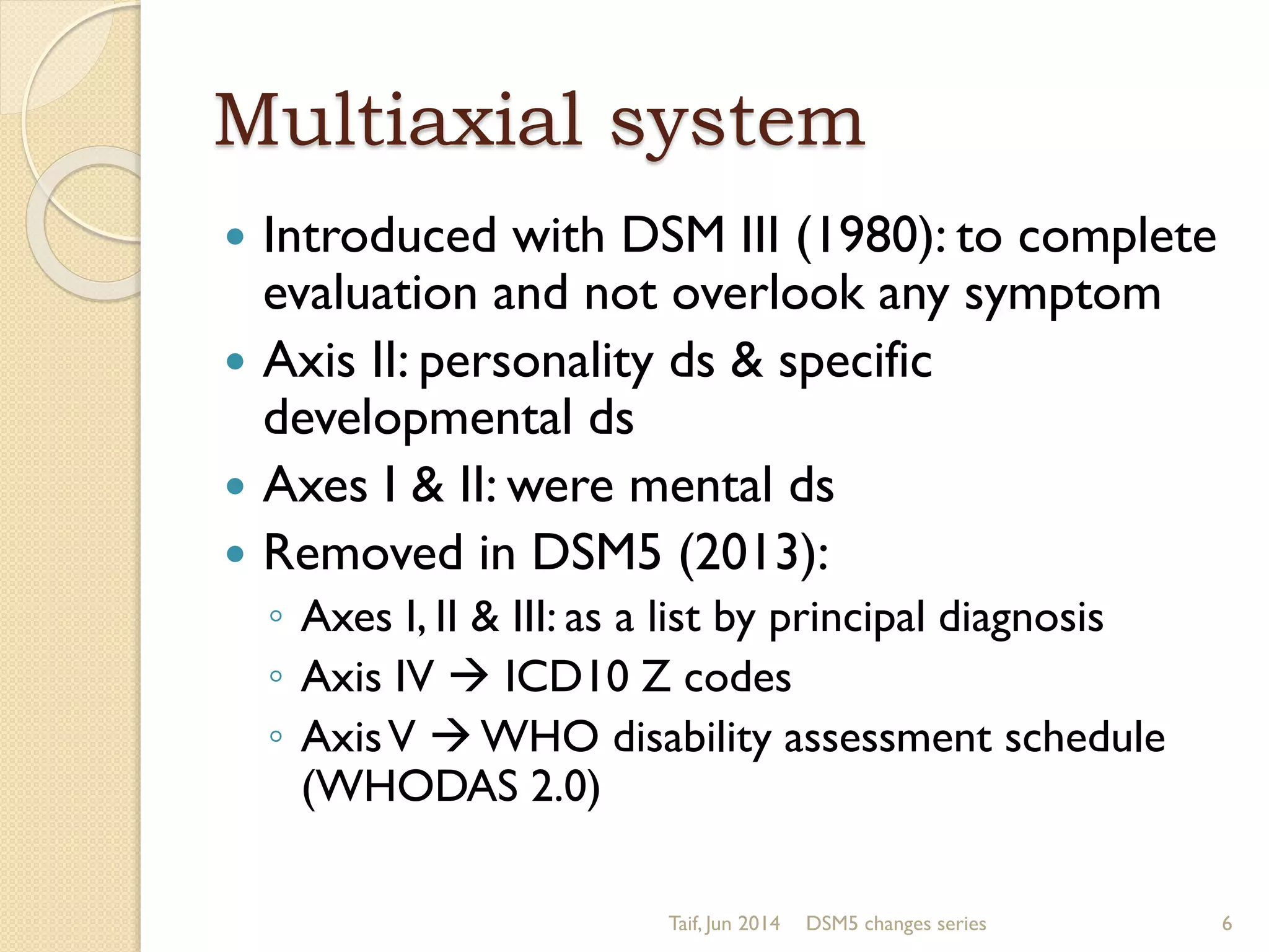 Multiaxial system
 Introduced with DSM III (1980): to complete
evaluation and not overlook any symptom
 Axis II: personality ds & specific
developmental ds
 Axes I & II: were mental ds
 Removed in DSM5 (2013):
◦ Axes I, II & III: as a list by principal diagnosis
◦ Axis IV  ICD10 Z codes
◦ AxisV  WHO disability assessment schedule
(WHODAS 2.0)
Taif, Jun 2014 DSM5 changes series 6
 