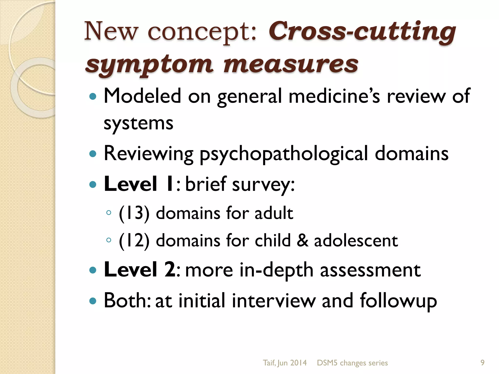 New concept: Cross-cutting
symptom measures
 Modeled on general medicine’s review of
systems
 Reviewing psychopathological domains
 Level 1: brief survey:
◦ (13) domains for adult
◦ (12) domains for child & adolescent
 Level 2: more in-depth assessment
 Both: at initial interview and followup
Taif, Jun 2014 DSM5 changes series 9
 