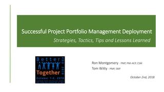 Successful Project Portfolio Management Deployment
Strategies, Tactics, Tips and Lessons Learned
Ron Montgomery - PMP, PMI-ACP, CSM
Tom Witty - PMP, SMP
October 2nd, 2018
 