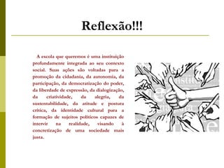 Reflexão!!! A escola que queremos é uma instituição profundamente integrada ao seu contexto social. Suas ações são voltadas para a promoção da cidadania, da autonomia, da participação, da democratização do poder, da liberdade de expressão, da dialogização, da criatividade, da alegria, da sustentabilidade, da atitude e postura crítica, da identidade cultural para a formação de sujeitos políticos capazes de intervir na realidade, visando à concretização de uma sociedade mais justa. 