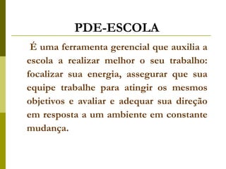 PDE-ESCOLA É uma ferramenta gerencial que auxilia a escola a realizar melhor o seu trabalho: focalizar sua energia, assegurar que sua equipe trabalhe para atingir os mesmos objetivos e avaliar e adequar sua direção em resposta a um ambiente em constante mudança.   