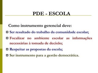 PDE - ESCOLA Como instrumento gerencial deve: Ser resultado do trabalho da comunidade escolar; Focalizar no ambiente escolar as informações necessárias à tomada de decisão; Respeitar as propostas da escola;  Ser instrumento para a gestão democrática. 