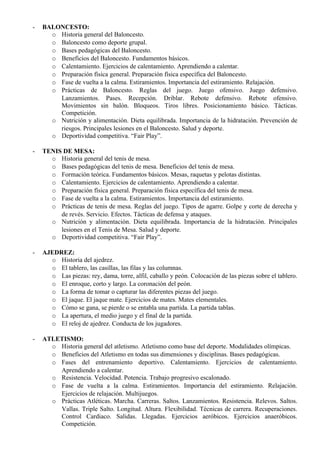 -   BALONCESTO:
      o Historia general del Baloncesto.
      o Baloncesto como deporte grupal.
      o Bases pedagógicas del Baloncesto.
      o Beneficios del Baloncesto. Fundamentos básicos.
      o Calentamiento. Ejercicios de calentamiento. Aprendiendo a calentar.
      o Preparación física general. Preparación física específica del Baloncesto.
      o Fase de vuelta a la calma. Estiramientos. Importancia del estiramiento. Relajación.
      o Prácticas de Baloncesto. Reglas del juego. Juego ofensivo. Juego defensivo.
        Lanzamientos. Pases. Recepción. Driblar. Rebote defensivo. Rebote ofensivo.
        Movimientos sin balón. Bloqueos. Tiros libres. Posicionamiento básico. Tácticas.
        Competición.
      o Nutrición y alimentación. Dieta equilibrada. Importancia de la hidratación. Prevención de
        riesgos. Principales lesiones en el Baloncesto. Salud y deporte.
      o Deportividad competitiva. “Fair Play”.

-   TENIS DE MESA:
      o Historia general del tenis de mesa.
      o Bases pedagógicas del tenis de mesa. Beneficios del tenis de mesa.
      o Formación teórica. Fundamentos básicos. Mesas, raquetas y pelotas distintas.
      o Calentamiento. Ejercicios de calentamiento. Aprendiendo a calentar.
      o Preparación física general. Preparación física específica del tenis de mesa.
      o Fase de vuelta a la calma. Estiramientos. Importancia del estiramiento.
      o Prácticas de tenis de mesa. Reglas del juego. Tipos de agarre. Golpe y corte de derecha y
         de revés. Servicio. Efectos. Tácticas de defensa y ataques.
      o Nutrición y alimentación. Dieta equilibrada. Importancia de la hidratación. Principales
         lesiones en el Tenis de Mesa. Salud y deporte.
      o Deportividad competitiva. “Fair Play”.

-   AJEDREZ:
      o Historia del ajedrez.
      o El tablero, las casillas, las filas y las columnas.
      o Las piezas: rey, dama, torre, alfil, caballo y peón. Colocación de las piezas sobre el tablero.
      o El enroque, corto y largo. La coronación del peón.
      o La forma de tomar o capturar las diferentes piezas del juego.
      o El jaque. El jaque mate. Ejercicios de mates. Mates elementales.
      o Cómo se gana, se pierde o se entabla una partida. La partida tablas.
      o La apertura, el medio juego y el final de la partida.
      o El reloj de ajedrez. Conducta de los jugadores.

-   ATLETISMO:
      o Historia general del atletismo. Atletismo como base del deporte. Modalidades olímpicas.
      o Beneficios del Atletismo en todas sus dimensiones y disciplinas. Bases pedagógicas.
      o Fases del entrenamiento deportivo. Calentamiento. Ejercicios de calentamiento.
        Aprendiendo a calentar.
      o Resistencia. Velocidad. Potencia. Trabajo progresivo escalonado.
      o Fase de vuelta a la calma. Estiramientos. Importancia del estiramiento. Relajación.
        Ejercicios de relajación. Multijuegos.
      o Prácticas Atléticas. Marcha. Carreras. Saltos. Lanzamientos. Resistencia. Relevos. Saltos.
        Vallas. Triple Salto. Longitud. Altura. Flexibilidad. Técnicas de carrera. Recuperaciones.
        Control Cardiaco. Salidas. Llegadas. Ejercicios aeróbicos. Ejercicios anaeróbicos.
        Competición.
 