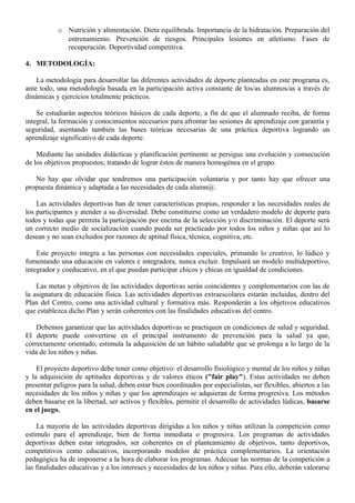 o Nutrición y alimentación. Dieta equilibrada. Importancia de la hidratación. Preparación del
             entrenamiento. Prevención de riesgos. Principales lesiones en atletismo. Fases de
             recuperación. Deportividad competitiva.

4. METODOLOGÍA:

    La metodología para desarrollar las diferentes actividades de deporte planteadas en este programa es,
ante todo, una metodología basada en la participación activa constante de los/as alumnos/as a través de
dinámicas y ejercicios totalmente prácticos.

    Se estudiarán aspectos teóricos básicos de cada deporte, a fin de que el alumnado reciba, de forma
integral, la formación y conocimientos necesarios para afrontar las sesiones de aprendizaje con garantía y
seguridad, asentando también las bases teóricas necesarias de una práctica deportiva logrando un
aprendizaje significativo de cada deporte.

    Mediante las unidades didácticas y planificación pertinente se persigue una evolución y consecución
de los objetivos propuestos; tratando de lograr éstos de manera homogénea en el grupo.

   No hay que olvidar que tendremos una participación voluntaria y por tanto hay que ofrecer una
propuesta dinámica y adaptada a las necesidades de cada alumn@.

    Las actividades deportivas han de tener características propias, responder a las necesidades reales de
los participantes y atender a su diversidad. Debe constituirse como un verdadero modelo de deporte para
todos y todas que permita la participación por encima de la selección y/o discriminación. El deporte será
un correcto medio de socialización cuando pueda ser practicado por todos los niños y niñas que así lo
desean y no sean excluidos por razones de aptitud física, técnica, cognitiva, etc.

    Este proyecto integra a las personas con necesidades especiales, primando lo creativo, lo lúdico y
fomentando una educación en valores e integradora, nunca excluir. Impulsará un modelo multideportivo,
integrador y coeducativo, en el que puedan participar chicos y chicas en igualdad de condiciones.

    Las metas y objetivos de las actividades deportivas serán coincidentes y complementarios con las de
la asignatura de educación física. Las actividades deportivas extraescolares estarán incluidas, dentro del
Plan del Centro, como una actividad cultural y formativa más. Responderán a los objetivos educativos
que establezca dicho Plan y serán coherentes con las finalidades educativas del centro.

    Debemos garantizar que las actividades deportivas se practiquen en condiciones de salud y seguridad.
El deporte puede convertirse en el principal instrumento de prevención para la salud ya que,
correctamente orientado, estimula la adquisición de un hábito saludable que se prolonga a lo largo de la
vida de los niños y niñas.

    El proyecto deportivo debe tener como objetivo: el desarrollo fisiológico y mental de los niños y niñas
y la adquisición de aptitudes deportivas y de valores éticos ("fair play"). Estas actividades no deben
presentar peligros para la salud, deben estar bien coordinados por especialistas, ser flexibles, abiertos a las
necesidades de los niños y niñas y que los aprendizajes se adquieran de forma progresiva. Los métodos
deben basarse en la libertad, ser activos y flexibles, permitir el desarrollo de actividades lúdicas, basarse
en el juego.

    La mayoría de las actividades deportivas dirigidas a los niños y niñas utilizan la competición como
estímulo para el aprendizaje, bien de forma inmediata o progresiva. Los programas de actividades
deportivas deben estar integrados, ser coherentes en el planteamiento de objetivos, tanto deportivos,
competitivos como educativos, incorporando modelos de práctica complementarios. La orientación
pedagógica ha de imponerse a la hora de elaborar los programas. Adecuar las normas de la competición a
las finalidades educativas y a los intereses y necesidades de los niños y niñas. Para ello, deberán valorarse
 