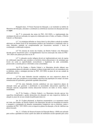 2




              Parágrafo único. O Fórum Nacional de Educação, a ser instituído no âmbito do
Ministério da Educação, articulará e coordenará as conferências nacionais de educação previstas
no caput.

               Art. 7o A consecução das metas do PNE - 2011/2020 e a implementação das
estratégias deverão ser realizadas em regime de colaboração entre a União, os Estados, o Distrito
Federal e os Municípios.

              § 1o As estratégias definidas no Anexo desta Lei não elidem a adoção de medidas
adicionais em âmbito local ou de instrumentos jurídicos que formalizem a cooperação entre os
entes federados, podendo ser complementadas por mecanismos nacionais e locais de
coordenação e colaboração recíproca.

              § 2o Os sistemas de ensino dos Estados, do Distrito Federal e dos Municípios
deverão prever mecanismos para o acompanhamento local da consecução das metas do PNE -
 2011/2020 e dos planos previstos no art. 8o.

              § 3o A educação escolar indígena deverá ser implementada por meio de regime
de colaboração específico que considere os territórios étnico-educacionais e de estratégias que
levem em conta as especificidades socioculturais e lingüísticas de cada comunidade,
promovendo a consulta prévia e informada a essas comunidades.

                Art. 8o Os Estados, o Distrito Federal e os Municípios deverão elaborar seus
correspondentes planos de educação, ou adequar os planos já aprovados em lei, em consonância com
as diretrizes, metas e estratégias previstas no PNE - 2011/2020, no prazo de um ano contado da
publicação desta Lei.

             § 1o Os entes federados deverão estabelecer em seus respectivos planos de
educação metas que considerem as necessidades específicas das populações do campo e de áreas
remanescentes de quilombos, garantindo equidade educacional.

             § 2o Os entes federados deverão estabelecer em seus respectivos planos de
educação metas que garantam o atendimento às necessidades educacionais específicas da
educação especial, assegurando sistema educacional inclusivo em todos os níveis, etapas e
modalidades.

               Art. 9o Os Estados, o Distrito Federal e os Municípios deverão aprovar leis
específicas disciplinando a gestão democrática da educação em seus respectivos âmbitos de
atuação no prazo de um ano contado da publicação desta Lei.

               Art. 10. O plano plurianual, as diretrizes orçamentárias e os orçamentos anuais
da União, dos Estados, do Distrito Federal e dos Municípios deverão ser formulados de maneira
a assegurar a consignação de dotações orçamentárias compatíveis com as diretrizes, metas e
estratégias do PNE - 2011/2020 e com os respectivos planos de educação, a fim de viabilizar sua
plena execução.

               Art. 11. O Índice de Desenvolvimento da Educação Básica - IDEB será utilizado
para avaliar a qualidade do ensino a partir dos dados de rendimento escolar apurados pelo censo
 
