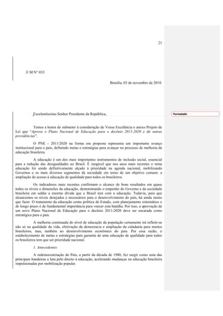 21




      E M N° 033

                                                             Brasília, 03 de novembro de 2010.




           Excelentíssimo Senhor Presidente da República,                                          Formatado




           Temos a honra de submeter à consideração de Vossa Excelência o anexo Projeto de
Lei que “Aprova o Plano Nacional de Educação para o decênio 2011-2020 e dá outras
providências”.
            O PNE - 2011/2020 na forma ora proposta representa um importante avanço
institucional para o país, definindo metas e estratégias para avançar no processo de melhoria da
educação brasileira.
           A educação é um dos mais importantes instrumentos de inclusão social, essencial
para a redução das desigualdades no Brasil. É inegável que nos anos mais recentes o tema
educação foi sendo definitivamente alçado à prioridade na agenda nacional, mobilizando
Governos e os mais diversos segmentos da sociedade em torno de um objetivo comum: a
ampliação do acesso à educação de qualidade para todos os brasileiros.
            Os indicadores mais recentes confirmam o alcance de bons resultados em quase
todos os níveis e dimensões da educação, demonstrando o empenho do Governo e da sociedade
brasileira em saldar a enorme dívida que o Brasil tem com a educação. Todavia, para que
alcancemos os níveis desejados e necessários para o desenvolvimento do país, há ainda muito
que fazer. O tratamento da educação como política de Estado, com planejamento sistemático e
de longo prazo é de fundamental importância para vencer esta batalha. Por isso, a aprovação de
um novo Plano Nacional de Educação para o decênio 2011-2020 deve ser encarada como
estratégica para o país.
             A melhoria continuada do nível de educação da população certamente irá refletir-se
não só na qualidade da vida, efetivação da democracia e ampliação da cidadania para muitos
brasileiros, mas, também no desenvolvimento econômico do país. Por essa razão, o
estabelecimento de metas e estratégias para garantia de uma educação de qualidade para todos
os brasileiros tem que ser prioridade nacional.
           1. Antecedentes
            A redemocratização do País, a partir da década de 1980, fez surgir como uma das
principais bandeiras a luta pelo direito à educação, acelerando mudanças na educação brasileira
impulsionadas por mobilização popular.
 