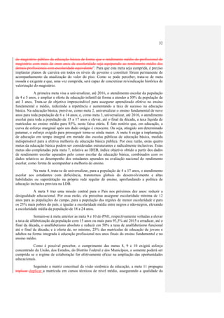 32



do magistério público da educação básica de forma que o rendimento médio do profissional do
magistério com mais de onze anos de escolaridade seja equiparado ao rendimento médio dos
demais profissionais com escolaridade equivalente”. Para que esta meta seja cumprida, é preciso
implantar planos de carreira em todos os níveis de governo e constituir fórum permanente de
acompanhamento da atualização do valor do piso. Como se pode perceber, trata-se de meta
ousada e exigente e que, uma vez cumprida, será capaz de concretizar reivindicação histórica de
valorização do magistério.
            A primeira meta visa a universalizar, até 2016, o atendimento escolar da população
de 4 e 5 anos, e ampliar a oferta de educação infantil de forma a atender a 50% da população de
até 3 anos. Trata-se de objetivo imprescindível para assegurar aprendizado efetivo no ensino
fundamental e médio, reduzindo a repetência e aumentando a taxa de sucesso na educação
básica. Na educação básica, prevê-se, como meta 2, universalizar o ensino fundamental de nove
anos para toda população de 6 a 14 anos; e, como meta 3, universalizar, até 2016, o atendimento
escolar para toda a população de 15 a 17 anos e elevar, até o final da década, a taxa líquida de
matrículas no ensino médio para 85%, nesta faixa etária. É fato notório que, em educação, a
curva de esforço marginal após um dado estágio é crescente. Ou seja, atingido um determinado
patamar, o esforço exigido para prosseguir torna-se ainda maior. A meta 6 exige a implantação
de educação em tempo integral em metade das escolas públicas de educação básica, medida
indispensável para a efetiva melhoria da educação básica pública. Por essa razão, estas quatro
metas da educação básica podem ser consideradas estruturantes e radicalmente inclusivas. Estas
metas são completadas pela meta 7, relativa ao IDEB, índice objetivo obtido a partir dos dados
de rendimento escolar apurados pelo censo escolar da educação básica, combinados com os
dados relativos ao desempenho dos estudantes apurados na avaliação nacional do rendimento
escolar, como forma de acompanhar a melhoria do ensino.
           Na meta 4, trata-se de universalizar, para a população de 4 a 17 anos, o atendimento
escolar aos estudantes com deficiência, transtornos globais do desenvolvimento e altas
habilidades ou superdotação na própria rede regular de ensino, aprofundando a política de
educação inclusiva prevista na LDB.
            A meta 8 traz uma missão central para o País nos próximos dez anos: reduzir a
desigualdade educacional. Por essa razão, ela preceitua assegurar escolaridade mínima de 12
anos para as populações do campo, para a população das regiões de menor escolaridade e para
os 25% mais pobres do país; e igualar a escolaridade média entre negros e não-negros, elevando
a escolaridade média da população de 18 a 24 anos.
             Somam-se à meta anterior as meta 9 e 10 do PNE, respectivamente voltadas a elevar
a taxa de alfabetização da população com 15 anos ou mais para 93,5% até 2015 e erradicar, até o
final da década, o analfabetismo absoluto e reduzir em 50% a taxa de analfabetismo funcional
até o final da década; e à oferta de, no mínimo, 25% das matrículas de educação de jovens e
adultos na forma integrada à educação profissional nos anos finais do ensino fundamental e no
ensino médio.
           Como é possível perceber, o cumprimento das metas 8, 9 e 10 exigirá esforço
concentrado da União, dos Estados, do Distrito Federal e dos Municípios, e somente poderá ser
cumprida se o regime de colaboração for efetivamente eficaz na ampliação das oportunidades
educacionais.
            Seguindo a matriz conceitual da visão sistêmica da educação, a meta 11 propugna
triplicar duplicar a matrícula em cursos técnicos de nível médio, assegurando a qualidade da
 