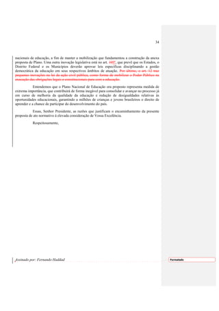 34



nacionais de educação, a fim de manter a mobilização que fundamentou a construção da anexa
proposta de Plano. Uma outra inovação legislativa está no art. 109º, que prevê que os Estados, o
Distrito Federal e os Municípios deverão aprovar leis específicas disciplinando a gestão
democrática da educação em seus respectivos âmbitos de atuação. Por último, o art. 12 traz
pequenas inovações na lei da ação civil pública, como forma de mobilizar o Poder Público na
execução das obrigações legais e constitucionais para com a educação.
            Entendemos que o Plano Nacional de Educação ora proposto representa medida de
extrema importância, que contribuirá de forma inegável para consolidar e avançar no processo já
em curso de melhoria da qualidade da educação e redução de desigualdades relativas às
oportunidades educacionais, garantindo a milhões de crianças e jovens brasileiros o direito de
aprender e a chance de participar do desenvolvimento do país.
           Essas, Senhor Presidente, as razões que justificam o encaminhamento da presente
proposta de ato normativo à elevada consideração de Vossa Excelência.
           Respeitosamente,




Assinado por: Fernando Haddad                                                                      Formatado
 