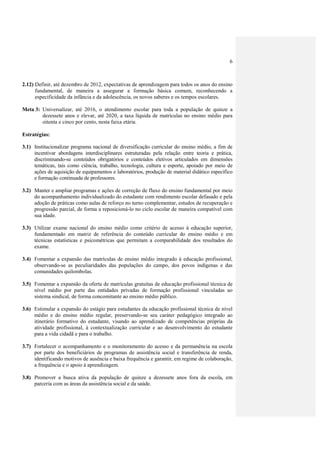 6



2.12) Definir, até dezembro de 2012, expectativas de aprendizagem para todos os anos do ensino
      fundamental, de maneira a assegurar a formação básica comum, reconhecendo a
      especificidade da infância e da adolescência, os novos saberes e os tempos escolares.

Meta 3: Universalizar, até 2016, o atendimento escolar para toda a população de quinze a
        dezessete anos e elevar, até 2020, a taxa líquida de matrículas no ensino médio para
        oitenta e cinco por cento, nesta faixa etária.

Estratégias:

3.1) Institucionalizar programa nacional de diversificação curricular do ensino médio, a fim de
     incentivar abordagens interdisciplinares estruturadas pela relação entre teoria e prática,
     discriminando-se conteúdos obrigatórios e conteúdos eletivos articulados em dimensões
     temáticas, tais como ciência, trabalho, tecnologia, cultura e esporte, apoiado por meio de
     ações de aquisição de equipamentos e laboratórios, produção de material didático específico
     e formação continuada de professores.

3.2) Manter e ampliar programas e ações de correção de fluxo do ensino fundamental por meio
     do acompanhamento individualizado do estudante com rendimento escolar defasado e pela
     adoção de práticas como aulas de reforço no turno complementar, estudos de recuperação e
     progressão parcial, de forma a reposicioná-lo no ciclo escolar de maneira compatível com
     sua idade.

3.3) Utilizar exame nacional do ensino médio como critério de acesso à educação superior,
     fundamentado em matriz de referência do conteúdo curricular do ensino médio e em
     técnicas estatísticas e psicométricas que permitam a comparabilidade dos resultados do
     exame.

3.4) Fomentar a expansão das matrículas de ensino médio integrado à educação profissional,
     observando-se as peculiaridades das populações do campo, dos povos indígenas e das
     comunidades quilombolas.

3.5) Fomentar a expansão da oferta de matrículas gratuitas de educação profissional técnica de
     nível médio por parte das entidades privadas de formação profissional vinculadas ao
     sistema sindical, de forma concomitante ao ensino médio público.

3.6) Estimular a expansão do estágio para estudantes da educação profissional técnica de nível
     médio e do ensino médio regular, preservando-se seu caráter pedagógico integrado ao
     itinerário formativo do estudante, visando ao aprendizado de competências próprias da
     atividade profissional, à contextualização curricular e ao desenvolvimento do estudante
     para a vida cidadã e para o trabalho.

3.7) Fortalecer o acompanhamento e o monitoramento do acesso e da permanência na escola
     por parte dos beneficiários de programas de assistência social e transferência de renda,
     identificando motivos de ausência e baixa frequência e garantir, em regime de colaboração,
     a frequência e o apoio à aprendizagem.

3.8) Promover a busca ativa da população de quinze a dezessete anos fora da escola, em
     parceria com as áreas da assistência social e da saúde.
 