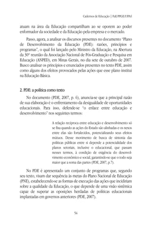 Cadernos de Educação | FaE/PPGE/UFPel
54
atuam na área da Educação compartilham ao se oporem ao poder
enformador da sociedade e da Educação pela empresa e o mercado.
Passo, agora, a analisar os discursos presentes no documento “Plano
de Desenvolvimento da Educação (PDE): razões, princípios e
programas”, o qual foi lançado pelo Ministro da Educação, na Abertura
da 30º reunião da Associação Nacional de Pós-Graduação e Pesquisa em
Educação (ANPED), em Minas Gerais, no dia sete de outubro de 2007.
Busco analisar os princípios e enunciados presentes no texto PDE, assim
como alguns dos efeitos provocados pelas ações que esse plano institui
na Educação Básica.
2. PDE: a política como texto
No documento (PDE, 2007, p. 6), anuncia-se que a principal razão
de sua elaboração é o enfrentamento da desigualdade de oportunidades
educacionais. Para isso, defende-se “o enlace entre educação e
desenvolvimento” nos seguintes termos:
A relação recíproca entre educação e desenvolvimento só
se fixa quando as ações do Estado são alinhadas e os nexos
entre elas são fortalecidos, potencializando seus efeitos
mútuos. Desse movimento de busca de sintonia das
políticas públicas entre si depende a potencialidade dos
planos setoriais, inclusive o educacional, que passam
nesses termos, à condição de exigência do desenvol-
vimento econômico e social, garantindo-se que o todo seja
maior que a soma das partes (PDE, 2007, p.7).
No PDE é apresentado um conjunto de programas que, segundo
seu texto, visam dar sequência às metas do Plano Nacional de Educação
(PNE), estabelecendo-se as formas de execução das ações que incidiriam
sobre a qualidade da Educação, o que depende de uma visão sistêmica
capaz de superar as oposições herdadas de políticas educacionais
implantadas em governos anteriores (PDE, 2007).
 