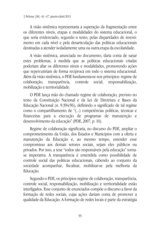 | Pelotas [38]: 43 - 67, janeiro/abril 2011
55
A visão sistêmica representaria a superação da fragmentação entre
os diferentes níveis, etapas e modalidades do sistema educacional, o
que seria evidenciado, segundo o texto, pelas disparidades de investi-
mento em cada nível e pela desarticulação das políticas educacionais
destinadas a atender isoladamente uma ou outra etapa da escolaridade.
A visão sistêmica, anunciada no documento, daria conta de sanar
estes problemas, à medida que as políticas educacionais criadas
poderiam aliar os diferentes níveis e modalidades, promovendo ações
que repercutiriam de forma recíproca em todo o sistema educacional.
Além da visão sistêmica, o PDE fundamenta-se nos princípios: regime de
colaboração, transparência, controle social, responsabilização,
mobilização e territorialidade.
O PDE lança mão do chamado regime de colaboração, previsto no
texto da Constituição Nacional e da Lei de Diretrizes e Bases da
Educação Nacional (n. 9.394/96), definindo o significado de tal regime
como o compartilhamento de “(...) competências políticas, técnicas e
financeiras para a execução de programas de manutenção e
desenvolvimento da educação” (PDE, 2007, p. 10).
Regime de colaboração significaria, no discurso do PDE, ampliar o
comprometimento da União, dos Estados e Municípios com a oferta e
manutenção da Educação e, ao mesmo tempo, estender esse
compromisso aos demais setores sociais, sejam eles públicos ou
privados. Por isso, a tese “todos são responsáveis pela educação” torna-
se imperativa. A transparência é entendida como possibilidade de
controle social das políticas educacionais, cabendo ao conjunto da
sociedade acompanhar, fiscalizar, mobilizar-se pela melhoria da
Educação.
Segundo o PDE, os princípios regime de colaboração, transparência,
controle social, responsabilização, mobilização e territorialidade estão
interligados. Esse conjunto de enunciados compõe o discurso a favor da
formação de redes sociais, cujas ações dariam conta de promover a
qualidade da Educação. A formação de redes locais é parte da estratégia
 