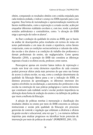 Cadernos de Educação | FaE/PPGE/UFPel
58
obtém, comparando os resultados obtidos com a média estipulada para
cada instância avaliada, e indicar o avanço no IDEB esperado para o ano
seguinte. Essa forma de racionalização e operacionalização numérica de
fatores multifacetados, como a reprovação e a evasão escolar, acaba por
enquadrar diferentes realidades escolares e, com isso, tende a produzir
sentidos ambivalentes e contraditórios, como: “o elevação do IDEB
exige a aprovação de todos os alunos”.
Ao fixar a avaliação da qualidade do ensino ao IDEB, que se baseia
na análise de desempenhos pelos resultados em termos de notas em
testes padronizados e em taxas de evasão e repetência, certos fatores
conjecturais, como as condições socioeconômicas e culturais das redes,
das escolas e dos alunos e as condições de trabalho dos professores e
demais profissionais do ensino, são negligenciados. Como aponta
Mainardes (2010), a apuração do IDEB não considera as diferenças
regionais e locais e os efeitos escola, professor, entre outros.
Preocupar-se apenas em reverter baixos índices de reprovação e
evasão sem levar em conta elementos específicos de cada contexto
poderá provocar efeitos ainda mais perversos do que estes nas formas
de acesso à cultura escolar, ou seja, como a condição determinante da
qualidade da Educação Básica passa a ser a indicação do IDEB, os
distintos processos de aprendizagem, os diferentes interesses dos
sujeitos envolvidos na escolarização, a autonomia dos professores e das
escolas na construção de suas práticas pedagógicas e outros elementos
que constituem cada realidade social e escolar perdem importância na
efetivação desta forma de avaliação do ensino e na definição de políticas
que visem a melhoria da Educação.
A adoção de políticas restritas à mensuração e classificação dos
resultados obtidos no ensino por meio do IDEB concentra os esforços
institucionais e sociais pela qualidade da Educação em processos
gerenciais de controle e regulação que enfatizam a eficiência e eficácia
da gestão escolar e educacional, uma vez que “(...) os números definem
trajetórias para sinalizar progressos ou identificar locais potenciais de
intervenção por meio de políticas de estado” (POPKEWITZ, 2001, 115).
 