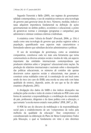 | Pelotas [38]: 43 - 67, janeiro/abril 2011
59
Segundo Traversini e Bello (2009), nos regimes de governamen-
talidade contemporânea, o uso de estatísticas tornou-se uma tecnologia
de governo para gerenciar áreas de risco. Números, medidas, índices e
taxas adquirem importância fundamental na definição de ações
governamentais no âmbito político, econômico e educacional, a ponto
de gerarem-se normas e estratégias (programas e campanhas) para
administrar e otimizar condutas coletivas e individuais.
A estatística como “ciência do Estado” (Foucault, 2008c, p. 134) é
usada como uma tecnologia de governo que produz registros sobre a
população, quantificando seus aspectos mais característicos e
formulando saberes que subsidiam decisões administrativas e políticas.
O uso de tecnologias de governança, como as estatísticas
comparativas, constitui-se cada vez mais uma ferramenta que torna
comensuráveis os diversos arranjos sociais e modos de vida, um aspecto
importante das entidades internacionais contemporâneas que
produzem relatórios sobre o “progresso” educacional entre nações. Na
produção de relatórios internacionais e nacionais sobre o desempenho
das políticas educacionais, os números ali contidos não apenas
descrevem certos aspectos sociais e educacionais, mas passam a
constituir certas realidades como tal. A constituição de um local como
sendo de risco (no caso do IDEB, uma escola ou uma rede com baixa
qualidade de ensino), depende, assim, do uso que se faz do saber
estatístico (Popkewitz, 2001).
A divulgação dos dados do SAEB e dos índices alcançados nas
avaliações pelas escolas e redes de ensino é indicada no PDE como uma
forma de aumentar a responsabilização e a mobilização da comunidade
de pais, professores, dirigentes e da classe política com a educação, o
que tornaria “a escola menos estatal e mais pública” (PDE, 2007, p. 20).
O PDE faz uso do discurso da mobilização e da responsabilização
social para o estabelecimento de um “compromisso de todos pela
melhoria da qualidade da educação”. Esse compromisso é
consubstanciado na elaboração do Plano de Metas Compromisso Todos
pela Educação, o qual se fundamenta em vinte e oito diretrizes
 