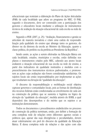 Cadernos de Educação | FaE/PPGE/UFPel
60
educacionais que norteiam a elaboração do Plano de Ações Articuladas
(PAR) de cada localidade que adere ao programa do MEC. O PAR,
segundo o documento, deve ser construído com a participação dos
gestores e educadores locais mediante a utilização de instrumentos
técnicos de avaliação da situação educacional de cada escola ou rede de
ensino.
Segundo o PDE (2007, p. 25): “Avaliação, financiamento e gestão se
articulam de maneira inovadora e criam uma cadeia de responsabi-
lização pela qualidade do ensino que abrange tanto os gestores, do
diretor ou da diretora da escola ao Ministro da Educação, quanto a
classe política, do prefeito ou da prefeita ao Presidente da República”.
Sendo assim, as ações a serem efetivadas na Educação Básica em
cada localidade, estados, municípios e escolas, estão definidas nos
planos e instrumentos criados pelo MEC, cabendo aos atores locais
avaliarem a situação educacional de sua escola ou rede de ensino, a
partir dos indicadores de qualidade instituídos e medidos com o
preenchimento dos instrumentos técnicos padronizados, e promove-
rem as ações cujas avaliações não forem consideradas satisfatórias. Os
sujeitos locais são então responsabilizados por implementar as ações
que resultariam na elevação da “qualidade da educação”.
O discurso da responsabilização e mobilização social objetiva
capturar governos e comunidades locais, pois as formas de distribuição
dos recursos federais estão condicionadas ao envolvimento de cada um
na construção da política que se sustenta e legitima na lógica da
elevação da “qualidade da educação”, medida através do IDEB, a qual
dependerá dos desempenhos e do mérito que os sujeitos e as
instituições demonstrarem.
Todos os documentos e procedimentos estabelecidos no processo
de construção da política terminam, então, por definir a formação de
uma complexa rede de relações entre diferentes agentes sociais e
políticos que, apesar das suas divergências e peculiaridades, devem
atuar coletivamente em prol do discurso da qualidade da Educação
Básica. É dessa complexa rede de relações e das ações com elas
 