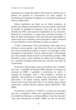 | Pelotas [38]: 43 - 67, janeiro/abril 2011
61
produzidas que o campo das políticas educacionais se constitui, pois, as
políticas são produtos de compromissos nos vários estágios, na
micropolítica da formulação da legislação e na articulação dos grupos de
interesses (BALL, 2004).
Práticas regulatórias que fazem uso de dados estatísticos, de
estudos que comparam desempenhos e que criam padrões empresariais
de medição da qualidade na educação, como essas que vem sendo
adotadas pelo MEC, visam sustentar a legitimidade de seus discursos e
demarcar as circunstâncias e as regras para a produção da política. O
Plano de Metas Compromisso Todos pela Educação responsabiliza os
sujeitos locais pelos resultados a serem alcançados e define as diretrizes
e os procedimentos a serem efetivados em todos os contextos.
O Plano Compromisso Todos pela Educação indica quais são as
diretrizes a serem seguidas e que ferramentas devem ser usadas para
dar conta da produção da política, as regras e as tecnologias a serem
empregadas no jogo político. Uma das regras do jogo é a determinação
que cada município, depois de aderir ao Compromisso, produza o PAR,
indicando as ações a serem efetivadas em âmbito local. O PAR passa a
ser a principal tecnologia institucional para efetivação das Metas do
Compromisso.
Os discursos oficiais acabam, assim, por produzir certas “verdades”,
tais como: “a qualidade da Educação Básica depende da elevação dos
resultados do IDEB“; “a qualidade é compromisso de todos”; “o
emprego de tecnologias como o PAR possibilita a elevação da
qualidade”. Tais produções de verdades têm, elas próprias, efeitos de
saber-poder e, de alguma maneira, também determinam o que o
discurso deve efetuar para poder falar de tais objetos. Essas relações
caracterizam o próprio discurso enquanto prática (FOUCAULT, 1996,
2008a).
Nas diretrizes do Decreto no
6.094/07, o conjunto de enunciados,
tais como: “acompanhar e avaliar, com a participação da comunidade e
do Conselho de Educação, as políticas públicas na área de educação”;
“zelar pela transparência da gestão pública na área da educação,
 