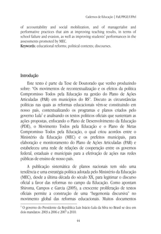 Cadernos de Educação | FaE/PPGE/UFPel
44
of accountability and social mobilization, and of managerialist and
performative practices that aim at improving teaching results, in terms of
school failure and evasion, as well as improving students' performances in the
assessments promoted by MEC.
Keywords: educational reforms; political contexts; discourses.
Introdução
Este texto é parte da Tese de Doutorado que venho produzindo
sobre: “Os movimentos de recontextualização e os efeitos da política
Compromisso Todos pela Educação na gestão do Plano de Ações
Articuladas (PAR) em municípios do RS”. Discuto as circunstâncias
políticas nas quais as reformas educacionais vêm-se constituindo em
nosso país, contextualizando os programas e planos criados pelo
governo Lula1
e analisando os textos políticos oficiais que sustentam as
ações propostas, enfocando o Plano de Desenvolvimento da Educação
(PDE), o Movimento Todos pela Educação e o Plano de Metas
Compromisso Todos pela Educação, o qual criou acordos entre o
Ministério da Educação (MEC) e os prefeitos municipais, para
elaboração e monitoramento do Plano de Ações Articuladas (PAR) e
estabeleceu uma rede de relações de cooperação entre os governos
federal, estaduais e municipais para a efetivação de ações nas redes
públicas de ensino de nosso país.
A publicação sistemática de planos nacionais tem sido uma
tendência e uma estratégia política adotada pelo Ministério da Educação
(MEC), desde a última década do século XX, para legitimar o discurso
oficial a favor das reformas no campo da Educação. Como apontam
Shiroma, Campos e Garcia (2005), a crescente proliferação de textos
oficiais permite a construção de uma “hegemonia discursiva” no
movimento global das reformas educacionais. Muitos documentos
1
O governo do Presidente da República Luis Inácio Lula da Silva no Brasil se deu em
dois mandatos: 2003 a 2006 e 2007 a 2010.
 