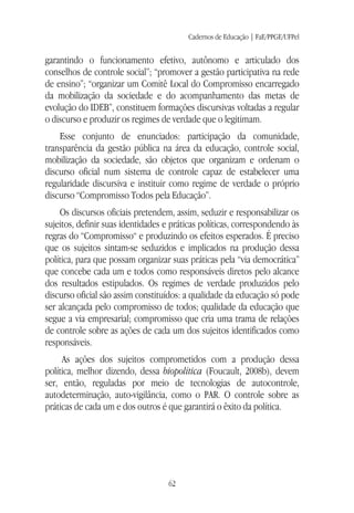 Cadernos de Educação | FaE/PPGE/UFPel
62
garantindo o funcionamento efetivo, autônomo e articulado dos
conselhos de controle social”; “promover a gestão participativa na rede
de ensino”; “organizar um Comitê Local do Compromisso encarregado
da mobilização da sociedade e do acompanhamento das metas de
evolução do IDEB”, constituem formações discursivas voltadas a regular
o discurso e produzir os regimes de verdade que o legitimam.
Esse conjunto de enunciados: participação da comunidade,
transparência da gestão pública na área da educação, controle social,
mobilização da sociedade, são objetos que organizam e ordenam o
discurso oficial num sistema de controle capaz de estabelecer uma
regularidade discursiva e instituir como regime de verdade o próprio
discurso “Compromisso Todos pela Educação”.
Os discursos oficiais pretendem, assim, seduzir e responsabilizar os
sujeitos, definir suas identidades e práticas políticas, correspondendo às
regras do “Compromisso“ e produzindo os efeitos esperados. É preciso
que os sujeitos sintam-se seduzidos e implicados na produção dessa
política, para que possam organizar suas práticas pela “via democrática”
que concebe cada um e todos como responsáveis diretos pelo alcance
dos resultados estipulados. Os regimes de verdade produzidos pelo
discurso oficial são assim constituídos: a qualidade da educação só pode
ser alcançada pelo compromisso de todos; qualidade da educação que
segue a via empresarial; compromisso que cria uma trama de relações
de controle sobre as ações de cada um dos sujeitos identificados como
responsáveis.
As ações dos sujeitos comprometidos com a produção dessa
política, melhor dizendo, dessa biopolítica (Foucault, 2008b), devem
ser, então, reguladas por meio de tecnologias de autocontrole,
autodeterminação, auto-vigilância, como o PAR. O controle sobre as
práticas de cada um e dos outros é que garantirá o êxito da política.
 