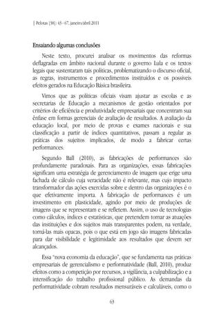 | Pelotas [38]: 43 - 67, janeiro/abril 2011
63
Ensaiando algumas conclusões
Neste texto, procurei analisar os movimentos das reformas
deflagradas em âmbito nacional durante o governo Lula e os textos
legais que sustentaram tais políticas, problematizando o discurso oficial,
as regras, instrumentos e procedimentos instituídos e os possíveis
efeitos gerados na Educação Básica brasileira.
Vimos que as políticas oficiais visam ajustar as escolas e as
secretarias de Educação a mecanismos de gestão orientados por
critérios de eficiência e produtividade empresariais que concentram sua
ênfase em formas gerenciais de avaliação de resultados. A avaliação da
educação local, por meio de provas e exames nacionais e sua
classificação a partir de índices quantitativos, passam a regular as
práticas dos sujeitos implicados, de modo a fabricar certas
performances.
Segundo Ball (2010), as fabricações de performances são
profundamente paradoxais. Para as organizações, essas fabricações
significam uma estratégia de gerenciamento de imagem que erige uma
fachada de cálculo cuja veracidade não é relevante, mas cujo impacto
transformador das ações exercidas sobre e dentro das organizações é o
que efetivamente importa. A fabricação de performances é um
investimento em plasticidade, agindo por meio de produções de
imagens que se representam e se refletem. Assim, o uso de tecnologias
como cálculos, índices e estatísticas, que pretendem tornar as atuações
das instituições e dos sujeitos mais transparentes podem, na verdade,
torná-las mais opacas, pois o que está em jogo são imagens fabricadas
para dar visibilidade e legitimidade aos resultados que devem ser
alcançados.
Essa “nova economia da educação”, que se fundamenta nas práticas
empresariais de gerencialismo e performatividade (Ball, 2010), produz
efeitos como a competição por recursos, a vigilância, a culpabilização e a
intensificação do trabalho profissional público. As demandas da
performatividade cobram resultados mensuráveis e calculáveis, como o
 