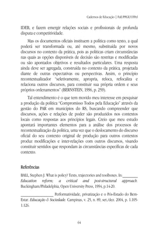 Cadernos de Educação | FaE/PPGE/UFPel
64
IDEB, e fazem emergir relações sociais e profissionais de profunda
disputa e competitividade.
Mas os documentos oficiais instituem a política como texto, a qual
poderá ser transformada ou, até mesmo, substituída por novos
discursos no contexto da prática, pois as políticas criam circunstâncias
nas quais as opções disponíveis de decisão são restritas e modificadas
ou são apontados objetivos e resultados particulares. Uma resposta
ainda deve ser agregada, construída no contexto da prática, projetada
diante de outras expectativas ou perspectivas. Assim, o princípio
recontextualizador “seletivamente, apropria, reloca, refocaliza e
relaciona outros discursos, para constituir sua própria ordem e seus
próprios ordenamentos” (BERNSTEIN, 1996, p. 259).
Tal entendimento é o que tem movido meu interesse em pesquisar
a produção da política “Compromisso Todos pela Educação” através da
gestão do PAR em municípios do RS, buscando compreender que
discursos, ações e relações de poder são produzidos nos contextos
locais como respostas aos princípios legais. Creio que meu estudo
apontará importantes elementos para a análise dos processos de
recontextualização da política, uma vez que o deslocamento do discurso
oficial do seu contexto original de produção para outros contextos
produz modificações e inter-relações com outros discursos, visando
constituir sentidos que respondam às circunstâncias específicas de cada
contexto.
Referências
BALL, Stephen J. What is policy? Texts, trajectories and toolboxes. In:_______
Education reform; a critical and post-structural approach.
Buckingham/Philadelphia, Open University Press, 1994, p.14-20.
_______________ Performatividade, privatização e o Pós-Estado do Bem-
Estar. Educação & Sociedade. Campinas, v. 25, n. 89, set./dez. 2004, p. 1.105-
1.126.
 