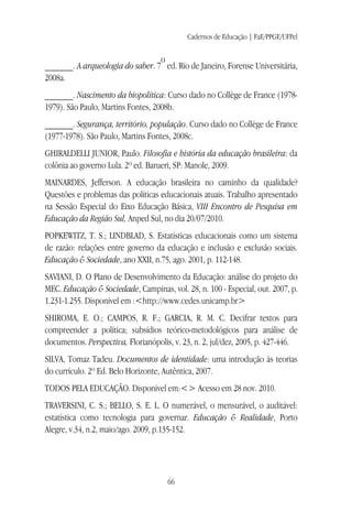 Cadernos de Educação | FaE/PPGE/UFPel
66
______. A arqueologia do saber. 7
o
ed. Rio de Janeiro, Forense Universitária,
2008a.
______. Nascimento da biopolítica: Curso dado no Collège de France (1978-
1979). São Paulo, Martins Fontes, 2008b.
______. Segurança, território, população. Curso dado no Collège de France
(1977-1978). São Paulo, Martins Fontes, 2008c.
GHIRALDELLI JUNIOR, Paulo. Filosofia e história da educação brasileira: da
colônia ao governo Lula. 2º ed. Barueri, SP: Manole, 2009.
MAINARDES, Jefferson. A educação brasileira no caminho da qualidade?
Questões e problemas das políticas educacionais atuais. Trabalho apresentado
na Sessão Especial do Eixo Educação Básica, VIII Encontro de Pesquisa em
Educação da Região Sul, Anped Sul, no dia 20/07/2010.
POPKEWITZ, T. S.; LINDBLAD, S. Estatísticas educacionais como um sistema
de razão: relações entre governo da educação e inclusão e exclusão sociais.
Educação & Sociedade, ano XXII, n.75, ago. 2001, p. 112-148.
SAVIANI, D. O Plano de Desenvolvimento da Educação: análise do projeto do
MEC. Educação & Sociedade, Campinas, vol. 28, n. 100 - Especial, out. 2007, p.
1.231-1.255. Disponível em :<http://www.cedes.unicamp.br>
SHIROMA, E. O.; CAMPOS, R. F.; GARCIA, R. M. C. Decifrar textos para
compreender a política; subsídios teórico-metodológicos para análise de
documentos. Perspectiva, Florianópolis, v. 23, n. 2, jul/dez, 2005, p. 427-446.
SILVA, Tomaz Tadeu. Documentos de identidade: uma introdução às teorias
do currículo. 2º Ed. Belo Horizonte, Autêntica, 2007.
TODOS PELA EDUCAÇÃO. Disponível em:<> Acesso em 28 nov. 2010.
TRAVERSINI, C. S.; BELLO, S. E. L. O numerável, o mensurável, o auditável:
estatística como tecnologia para governar. Educação & Realidade, Porto
Alegre, v.34, n.2, maio/ago. 2009, p.135-152.
 