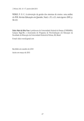 | Pelotas [38]: 43 - 67, janeiro/abril 2011
67
WERLE, F. O. C. A reinvenção da gestão dos sistemas de ensino: uma análise
do PDE. Revista Educação em Questão, Natal, v.35, n.21, maio/agosto 2009, p.
98-119.
Dulce Mari da Silva Voss é professora da Universidade Federal do Pampa (UNIPAMPA)
Campus Bagé-RS, e doutoranda do Programa de Pós-Graduação em Educação da
Faculdade de Educação da Universidade Federal de Pelotas, RS, Brasil.
E-mail: dulce.voss@gmail.com
Recebido em outubro de 2010
Aceito em março de 2011
 