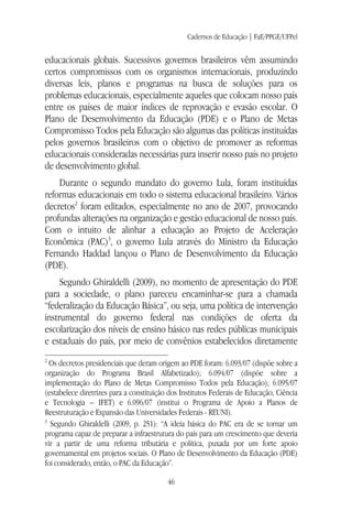 Cadernos de Educação | FaE/PPGE/UFPel
46
educacionais globais. Sucessivos governos brasileiros vêm assumindo
certos compromissos com os organismos internacionais, produzindo
diversas leis, planos e programas na busca de soluções para os
problemas educacionais, especialmente aqueles que colocam nosso país
entre os países de maior índices de reprovação e evasão escolar. O
Plano de Desenvolvimento da Educação (PDE) e o Plano de Metas
Compromisso Todos pela Educação são algumas das políticas instituídas
pelos governos brasileiros com o objetivo de promover as reformas
educacionais consideradas necessárias para inserir nosso país no projeto
de desenvolvimento global.
Durante o segundo mandato do governo Lula, foram instituídas
reformas educacionais em todo o sistema educacional brasileiro. Vários
decretos2
foram editados, especialmente no ano de 2007, provocando
profundas alterações na organização e gestão educacional de nosso país.
Com o intuito de alinhar a educação ao Projeto de Aceleração
Econômica (PAC)3
, o governo Lula através do Ministro da Educação
Fernando Haddad lançou o Plano de Desenvolvimento da Educação
(PDE).
Segundo Ghiraldelli (2009), no momento de apresentação do PDE
para a sociedade, o plano pareceu encaminhar-se para a chamada
“federalização da Educação Básica”, ou seja, uma política de intervenção
instrumental do governo federal nas condições de oferta da
escolarização dos níveis de ensino básico nas redes públicas municipais
e estaduais do país, por meio de convênios estabelecidos diretamente
2
Os decretos presidenciais que deram origem ao PDE foram: 6.093/07 (dispõe sobre a
organização do Programa Brasil Alfabetizado); 6.094/07 (dispõe sobre a
implementação do Plano de Metas Compromisso Todos pela Educação); 6.095/07
(estabelece diretrizes para a constituição dos Institutos Federais de Educação, Ciência
e Tecnologia – IFET) e 6.096/07 (institui o Programa de Apoio a Planos de
Reestruturação e Expansão das Universidades Federais - REUNI).
3
Segundo Ghiraldelli (2009, p. 251): “A ideia básica do PAC era de se tornar um
programa capaz de preparar a infraestrutura do país para um crescimento que deveria
vir a partir de uma reforma tributária e política, puxada por um forte apoio
governamental em projetos sociais. O Plano de Desenvolvimento da Educação (PDE)
foi considerado, então, o PAC da Educação”.
 