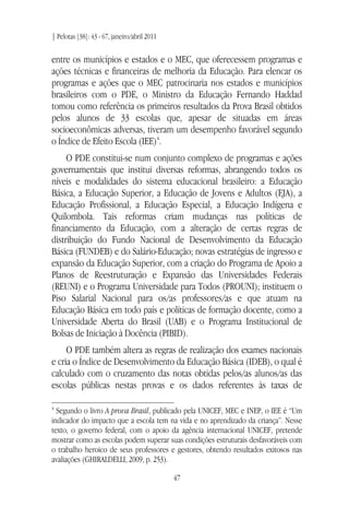 | Pelotas [38]: 43 - 67, janeiro/abril 2011
47
entre os municípios e estados e o MEC, que oferecessem programas e
ações técnicas e financeiras de melhoria da Educação. Para elencar os
programas e ações que o MEC patrocinaria nos estados e municípios
brasileiros com o PDE, o Ministro da Educação Fernando Haddad
tomou como referência os primeiros resultados da Prova Brasil obtidos
pelos alunos de 33 escolas que, apesar de situadas em áreas
socioeconômicas adversas, tiveram um desempenho favorável segundo
o Índice de Efeito Escola (IEE)4
.
O PDE constitui-se num conjunto complexo de programas e ações
governamentais que institui diversas reformas, abrangendo todos os
níveis e modalidades do sistema educacional brasileiro: a Educação
Básica, a Educação Superior, a Educação de Jovens e Adultos (EJA), a
Educação Profissional, a Educação Especial, a Educação Indígena e
Quilombola. Tais reformas criam mudanças nas políticas de
financiamento da Educação, com a alteração de certas regras de
distribuição do Fundo Nacional de Desenvolvimento da Educação
Básica (FUNDEB) e do Salário-Educação; novas estratégias de ingresso e
expansão da Educação Superior, com a criação do Programa de Apoio a
Planos de Reestruturação e Expansão das Universidades Federais
(REUNI) e o Programa Universidade para Todos (PROUNI); instituem o
Piso Salarial Nacional para os/as professores/as e que atuam na
Educação Básica em todo país e políticas de formação docente, como a
Universidade Aberta do Brasil (UAB) e o Programa Institucional de
Bolsas de Iniciação à Docência (PIBID).
O PDE também altera as regras de realização dos exames nacionais
e cria o Índice de Desenvolvimento da Educação Básica (IDEB), o qual é
calculado com o cruzamento das notas obtidas pelos/as alunos/as das
escolas públicas nestas provas e os dados referentes às taxas de
4
Segundo o livro A prova Brasil, publicado pela UNICEF, MEC e INEP, o IEE é “Um
indicador do impacto que a escola tem na vida e no aprendizado da criança”. Nesse
texto, o governo federal, com o apoio da agência internacional UNICEF, pretende
mostrar como as escolas podem superar suas condições estruturais desfavoráveis com
o trabalho heroico de seus professores e gestores, obtendo resultados exitosos nas
avaliações (GHIRALDELLI, 2009, p. 253).
 