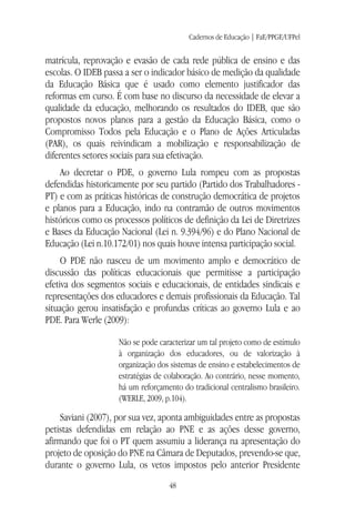 Cadernos de Educação | FaE/PPGE/UFPel
48
matrícula, reprovação e evasão de cada rede pública de ensino e das
escolas. O IDEB passa a ser o indicador básico de medição da qualidade
da Educação Básica que é usado como elemento justificador das
reformas em curso. É com base no discurso da necessidade de elevar a
qualidade da educação, melhorando os resultados do IDEB, que são
propostos novos planos para a gestão da Educação Básica, como o
Compromisso Todos pela Educação e o Plano de Ações Articuladas
(PAR), os quais reivindicam a mobilização e responsabilização de
diferentes setores sociais para sua efetivação.
Ao decretar o PDE, o governo Lula rompeu com as propostas
defendidas historicamente por seu partido (Partido dos Trabalhadores -
PT) e com as práticas históricas de construção democrática de projetos
e planos para a Educação, indo na contramão de outros movimentos
históricos como os processos políticos de definição da Lei de Diretrizes
e Bases da Educação Nacional (Lei n. 9.394/96) e do Plano Nacional de
Educação (Lei n.10.172/01) nos quais houve intensa participação social.
O PDE não nasceu de um movimento amplo e democrático de
discussão das políticas educacionais que permitisse a participação
efetiva dos segmentos sociais e educacionais, de entidades sindicais e
representações dos educadores e demais profissionais da Educação. Tal
situação gerou insatisfação e profundas críticas ao governo Lula e ao
PDE. Para Werle (2009):
Não se pode caracterizar um tal projeto como de estímulo
à organização dos educadores, ou de valorização à
organização dos sistemas de ensino e estabelecimentos de
estratégias de colaboração. Ao contrário, nesse momento,
há um reforçamento do tradicional centralismo brasileiro.
(WERLE, 2009, p.104).
Saviani (2007), por sua vez, aponta ambiguidades entre as propostas
petistas defendidas em relação ao PNE e as ações desse governo,
afirmando que foi o PT quem assumiu a liderança na apresentação do
projeto de oposição do PNE na Câmara de Deputados, prevendo-se que,
durante o governo Lula, os vetos impostos pelo anterior Presidente
 