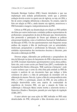 | Pelotas [38]: 43 - 67, janeiro/abril 2011
49
Fernando Henrique Cardoso (FHC) fossem derrubados e que sua
implantação seria avaliada periodicamente, sendo que a primeira
avaliação deveria ocorrer no quarto ano de vigência, ou seja, em 2004, a
fim de serem corrigidas deficiências e distorções. No entanto, nada foi
feito em relação ao PNE e, ainda durante sua vigência, anunciou-se o
PDE formulado à margem e independentemente do PNE.
Críticas ao PDE pela sua desarticulação em relação ao PNE também
são feitas por outros intelectuais e entidades políticas representativas de
profissionais e pesquisadores da área da Educação que, historicamente,
têm promovido e participado de fóruns que debatem as políticas
educacionais brasileiras, como a Conferência Nacional de Trabalhadores
da Educação (CNTE). Um dos questionamentos mais frequentes nessas
análises diz respeito à falta de interlocução com as universidades,
intelectuais, pesquisadores e profissionais da Educação, sindicatos e
entidades representativas dos movimentos docentes e discentes, para
discussão e elaboração do PDE.
Diversos artigos, elaborados por profissionais e pesquisadores da
área da Educação na época do lançamento do PDE e disponíveis no site
da CNTE, levantam importantes questionamentos acerca dessa política.
Entre eles, está o texto escrito por Daniel Cara (2007), coordenador da
Campanha Pelo Direito à Educação, “PDE: ausências e limitações”, onde
o autor esclarece que o cerne da crítica feita pela entidade ao PDE diz
respeito à ausência de um documento base que indique a linha
condutora do plano e a falta de participação da sociedade civil na
elaboração do mesmo. Para ele, é grave a falta de correspondência entre
PDE e o PNE e a priorização, através do PDE, de uma política de
avaliação desenvolvida como uma espécie de continuidade da
experiência do Governo FHC, em que a atuação da União na
colaboração à Educação Básica estaria restrita a assessoria técnica e
financeira a Estados e Municípios, pautada por uma lógica de regulação
(CARA, 2007).
O autor adverte que essas ações do MEC indicadas no PDE estão
desarticuladas do PNE, reforçando a falsa dicotomia entre acesso e
 
